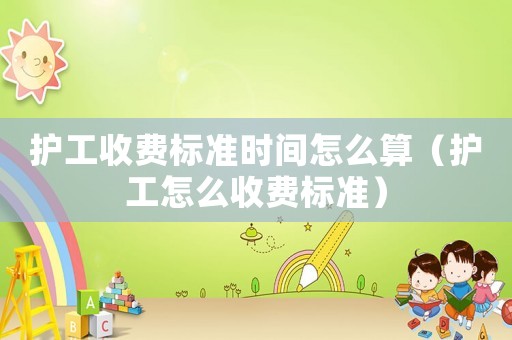 護(hù)工收費(fèi)標(biāo)準(zhǔn)時間怎么算（護(hù)工怎么收費(fèi)標(biāo)準(zhǔn)）