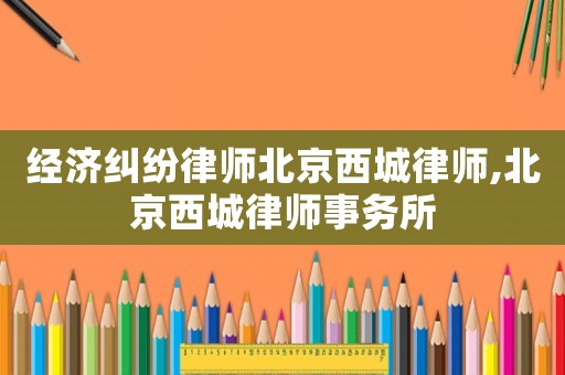 經濟糾紛律師北京西城律師,北京西城律師事務所