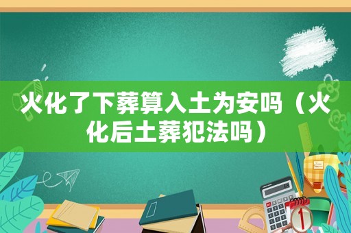 火化了下葬算入土為安嗎（火化后土葬犯法嗎）