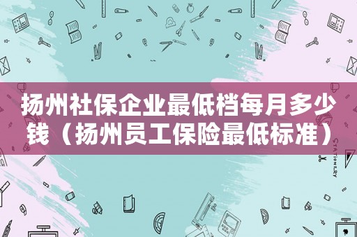 揚州社保企業最低檔每月多少錢（揚州員工保險最低標準）