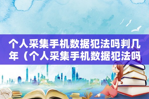 個(gè)人采集手機(jī)數(shù)據(jù)犯法嗎判幾年（個(gè)人采集手機(jī)數(shù)據(jù)犯法嗎）