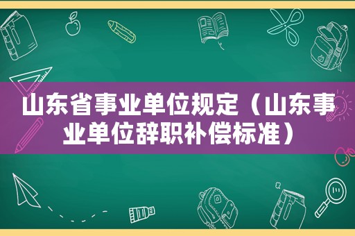 山東省事業單位規定（山東事業單位辭職補償標準）