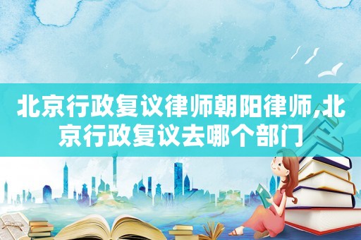 北京行政復議律師朝陽律師,北京行政復議去哪個部門