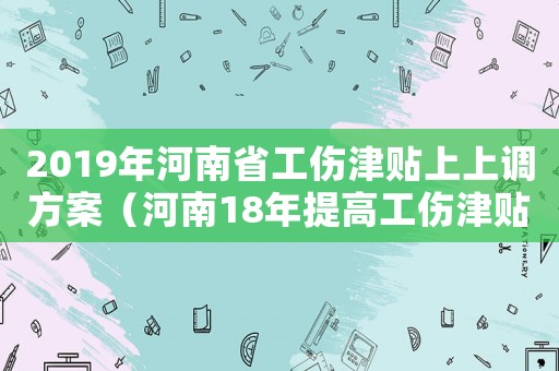 2019年河南省工傷津貼上上調方案（河南18年提高工傷津貼）