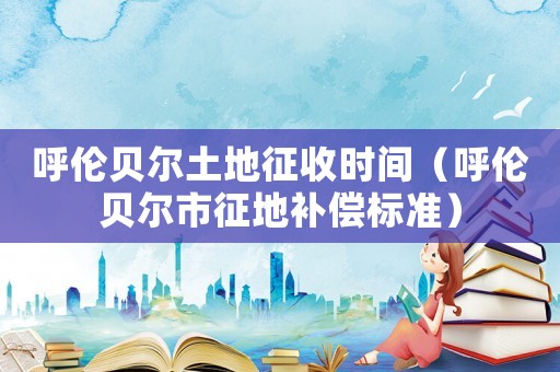 呼倫貝爾土地征收時(shí)間（呼倫貝爾市征地補(bǔ)償標(biāo)準(zhǔn)）