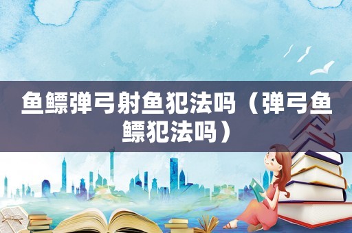 魚鰾彈弓射魚犯法嗎（彈弓魚鰾犯法嗎）