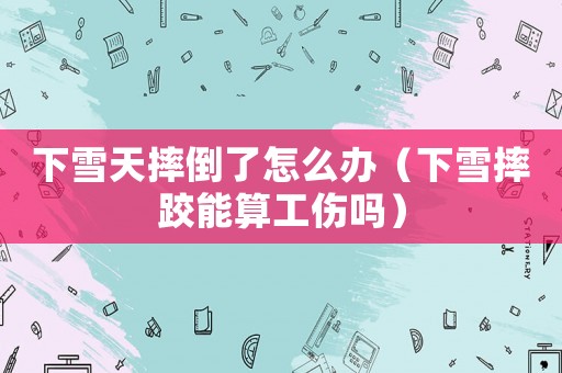 下雪天摔倒了怎么辦（下雪摔跤能算工傷嗎）