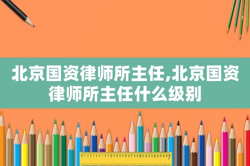 北京國資律師所主任,北京國資律師所主任什么級別