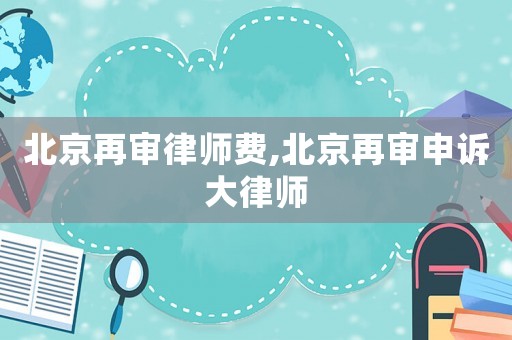 北京再審律師費,北京再審申訴大律師