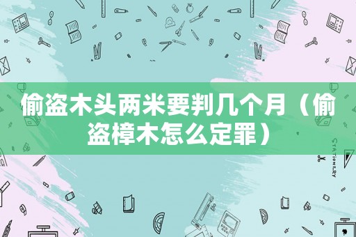 偷盜木頭兩米要判幾個月（偷盜樟木怎么定罪）