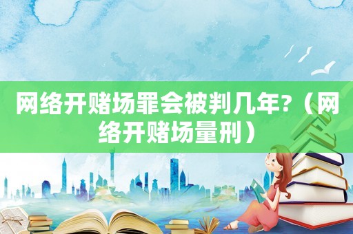 網(wǎng)絡(luò)開賭場罪會被判幾年?（網(wǎng)絡(luò)開賭場量刑）