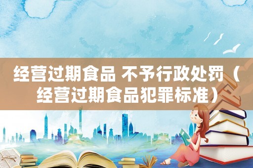 經營過期食品 不予行政處罰（經營過期食品犯罪標準）