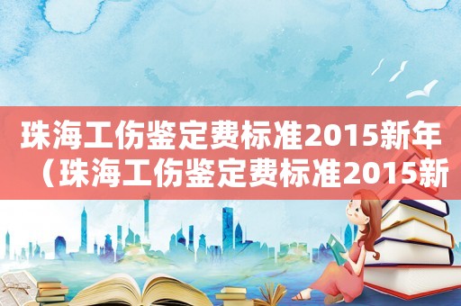 珠海工傷鑒定費(fèi)標(biāo)準(zhǔn)2015新年（珠海工傷鑒定費(fèi)標(biāo)準(zhǔn)2015新年）