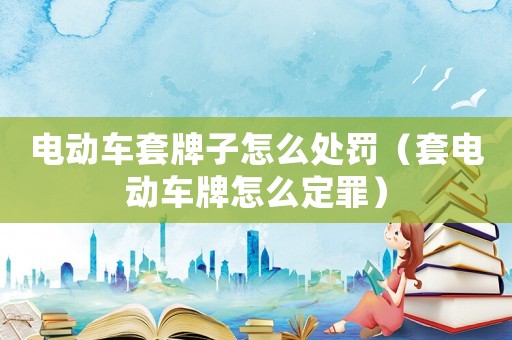 電動車套牌子怎么處罰（套電動車牌怎么定罪）