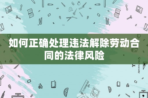 如何正確處理違法解除勞動合同的法律風險