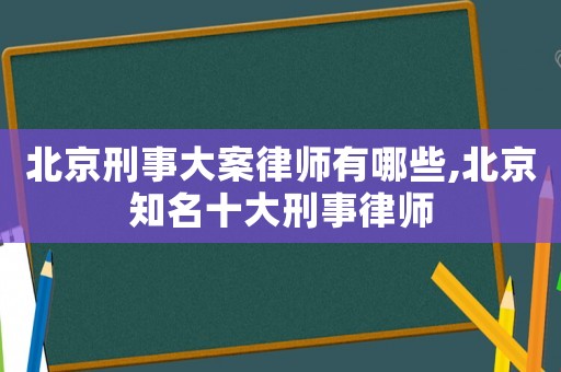 北京刑事大案律師有哪些,北京知名十大刑事律師