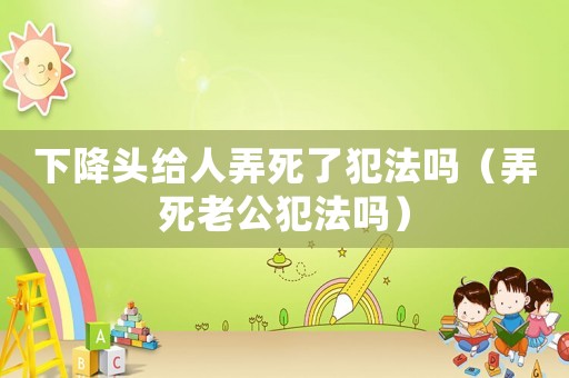 下降頭給人弄死了犯法嗎（弄死老公犯法嗎）