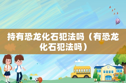 持有恐龍化石犯法嗎（有恐龍化石犯法嗎）