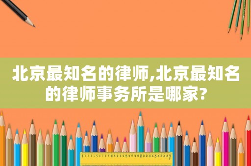 北京最知名的律師,北京最知名的律師事務(wù)所是哪家?
