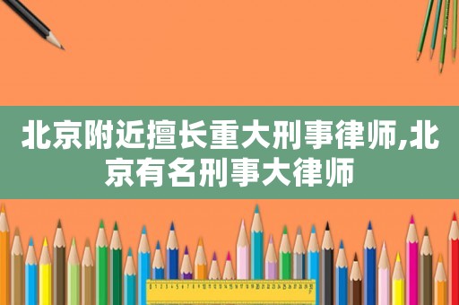 北京附近擅長重大刑事律師,北京有名刑事大律師