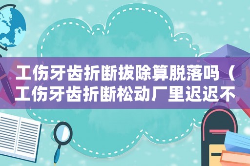 工傷牙齒折斷拔除算脫落嗎（工傷牙齒折斷松動廠里遲遲不處理）