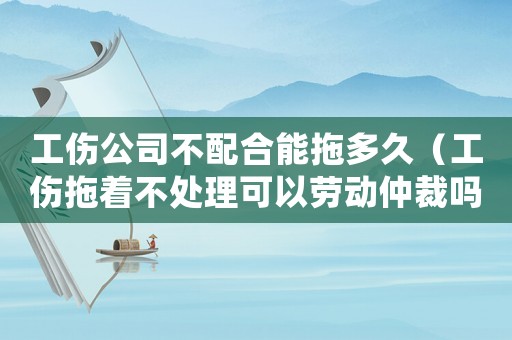 工傷公司不配合能拖多久（工傷拖著不處理可以勞動仲裁嗎）