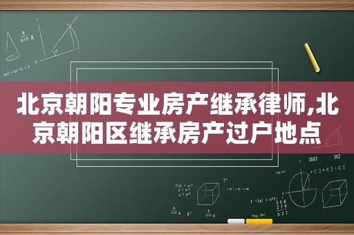 北京朝陽(yáng)專業(yè)房產(chǎn)繼承律師,北京朝陽(yáng)區(qū)繼承房產(chǎn)過(guò)戶地點(diǎn)