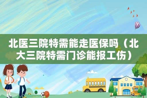 北醫(yī)三院特需能走醫(yī)保嗎（北大三院特需門診能報工傷）