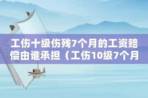 工傷十級傷殘7個月的工資賠償由誰承擔（工傷10級7個月工資怎么算）