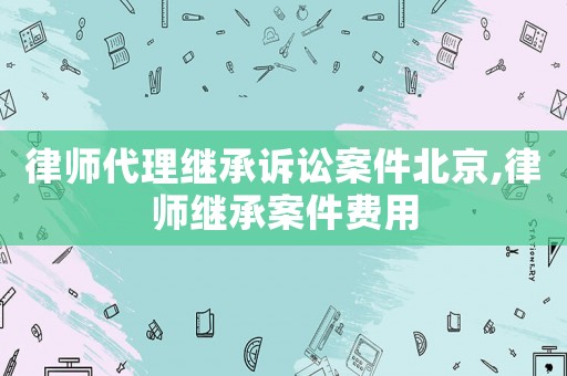 律師代理繼承訴訟案件北京,律師繼承案件費用