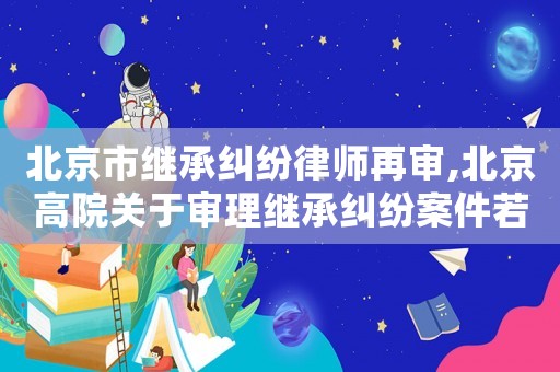 北京市繼承糾紛律師再審,北京高院關于審理繼承糾紛案件若干疑難問題的解答