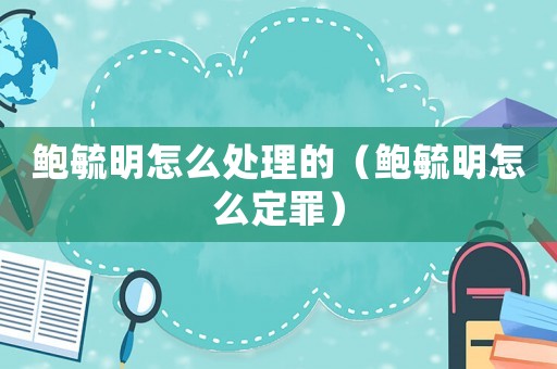 鮑毓明怎么處理的（鮑毓明怎么定罪）