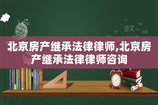 北京房產繼承法律律師,北京房產繼承法律律師咨詢
