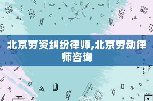 北京勞資糾紛律師,北京勞動律師咨詢