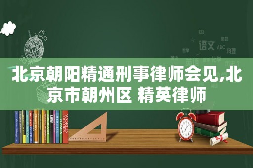 北京朝陽精通刑事律師會見,北京市朝州區 精英律師