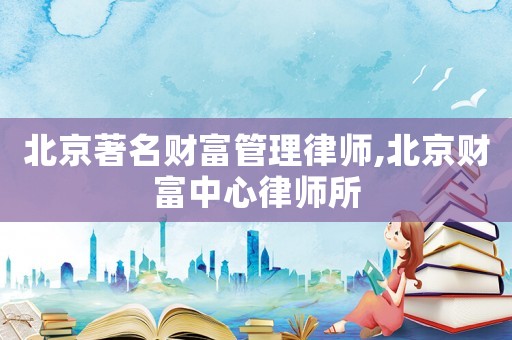 北京著名財富管理律師,北京財富中心律師所