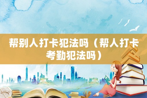 幫別人打卡犯法嗎（幫人打卡考勤犯法嗎）
