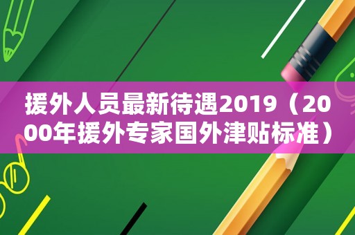 援外人員最新待遇2019（2000年援外專家國外津貼標準）