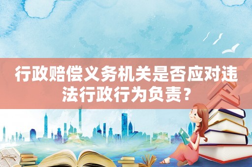 行政賠償義務機關是否應對違法行政行為負責？