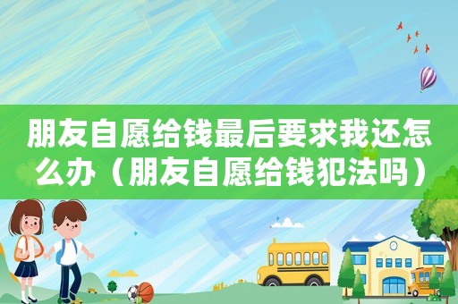 朋友自愿給錢最后要求我還怎么辦（朋友自愿給錢犯法嗎）