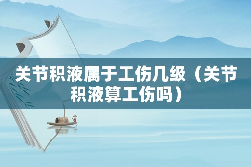 關節積液屬于工傷幾級（關節積液算工傷嗎）