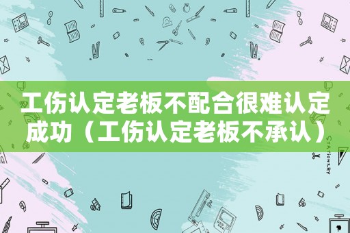 工傷認(rèn)定老板不配合很難認(rèn)定成功（工傷認(rèn)定老板不承認(rèn)）