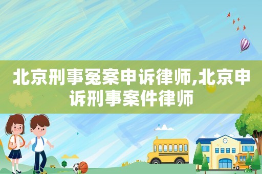 北京刑事冤案申訴律師,北京申訴刑事案件律師