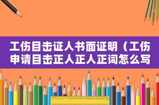 工傷目擊證人書面證明（工傷申請目擊正人正人正詞怎么寫）