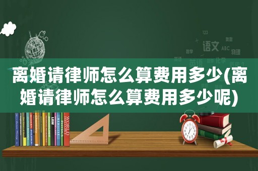 離婚請律師怎么算費用多少(離婚請律師怎么算費用多少呢)