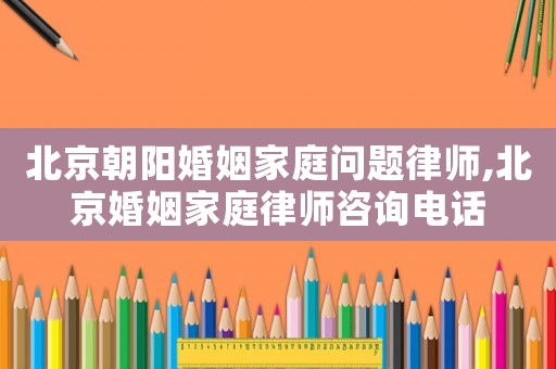 北京朝陽婚姻家庭問題律師,北京婚姻家庭律師咨詢電話