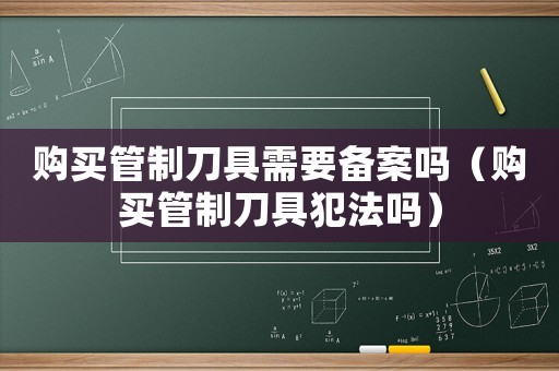 購買管制刀具需要備案嗎（購買管制刀具犯法嗎）