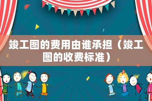 竣工圖的費用由誰承擔（竣工圖的收費標準）