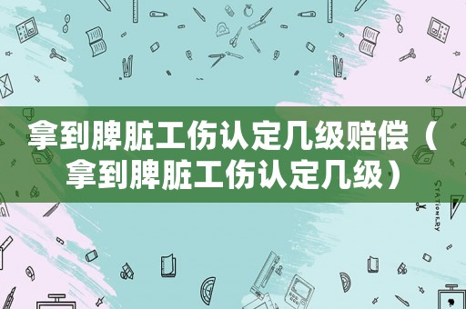 拿到脾臟工傷認定幾級賠償（拿到脾臟工傷認定幾級）