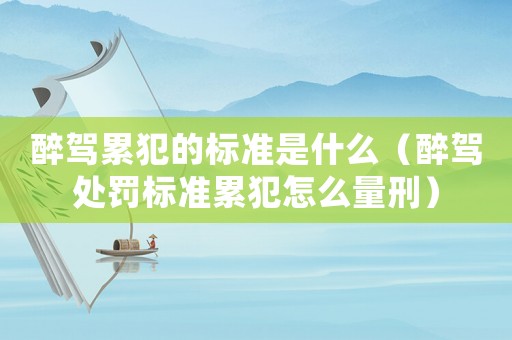 醉駕累犯的標準是什么（醉駕處罰標準累犯怎么量刑）